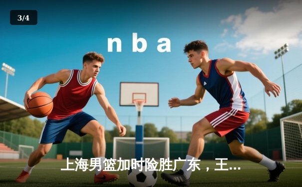 上海男篮加时险胜广东，王哲林35+16统治内线，周琦空砍28分 - 3