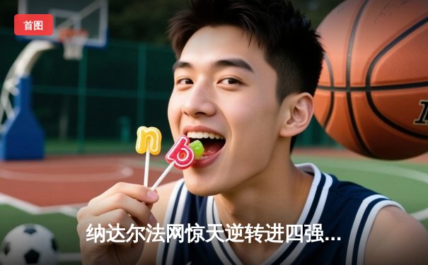 纳达尔法网惊天逆转进四强，五盘鏖战再显红土之王本色