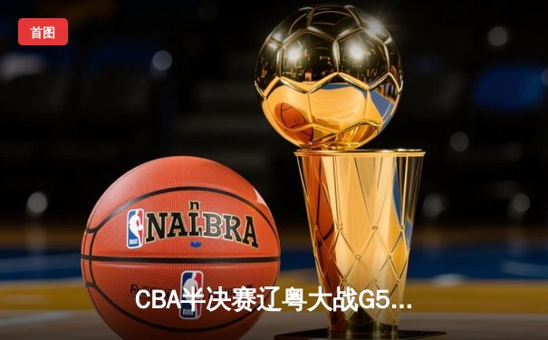 CBA半决赛辽粤大战G5，辽宁本钢客场力克广东宏远晋级总决赛