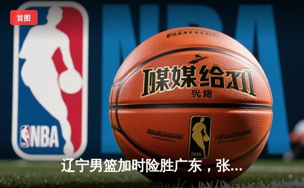 辽宁男篮加时险胜广东，张镇麟33分扛起攻防大旗