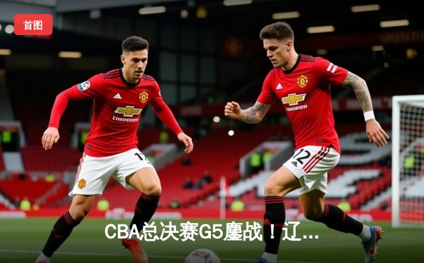 CBA总决赛G5鏖战！辽宁末节逆转广东成功卫冕 赵继伟MVP级表现定乾坤